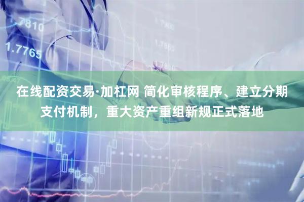在线配资交易·加杠网 简化审核程序、建立分期支付机制，重大资产重组新规正式落地