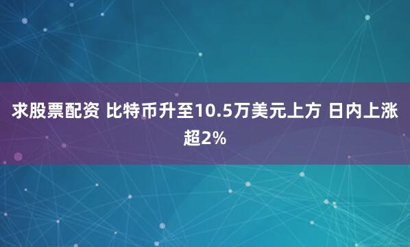 求股票配资 比特币升至10.5万美元上方 日内上涨超2%