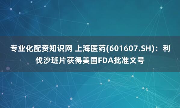 专业化配资知识网 上海医药(601607.SH)：利伐沙班片获得美国FDA批准文号