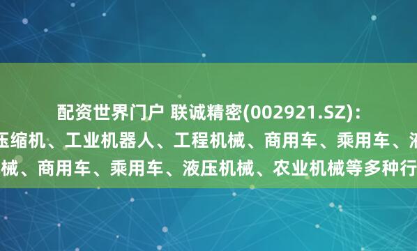 配资世界门户 联诚精密(002921.SZ)：产品广泛应用于商用空调压缩机、工业机器人、工程机械、商用车、乘用车、液压机械、农业机械等多种行业