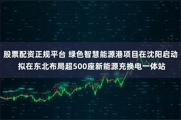 股票配资正规平台 绿色智慧能源港项目在沈阳启动 拟在东北布局超500座新能源充换电一体站