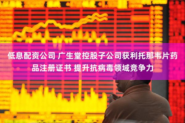 低息配资公司 广生堂控股子公司获利托那韦片药品注册证书 提升抗病毒领域竞争力