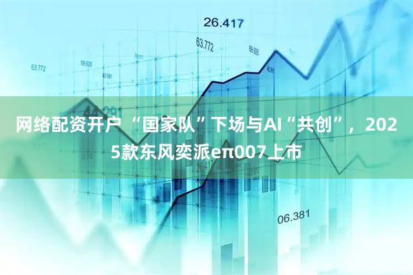 网络配资开户 “国家队”下场与AI“共创”，2025款东风奕派eπ007上市