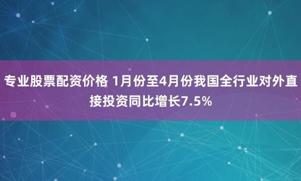 专业股票配资价格 1月份至4月份我国全行业对外直接投资同比增长7.5%