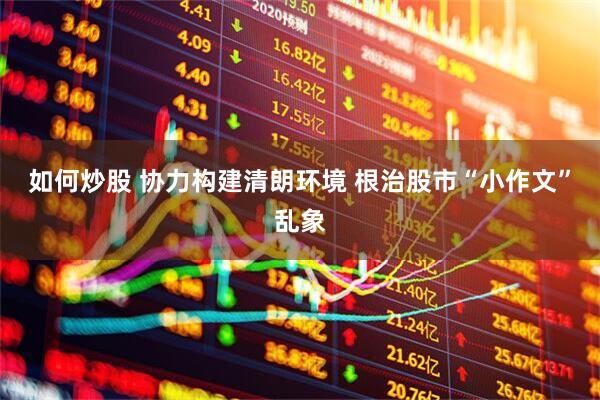 如何炒股 协力构建清朗环境 根治股市“小作文”乱象