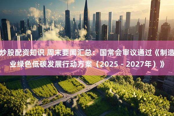 炒股配资知识 周末要闻汇总：国常会审议通过《制造业绿色低碳发展行动方案（2025－2027年）》