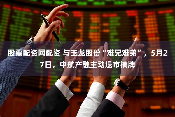 股票配资网配资 与玉龙股份“难兄难弟”，5月27日，中航产融主动退市摘牌