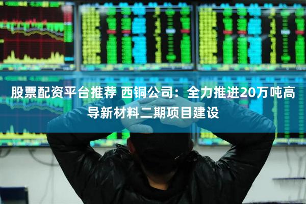股票配资平台推荐 西铜公司：全力推进20万吨高导新材料二期项目建设