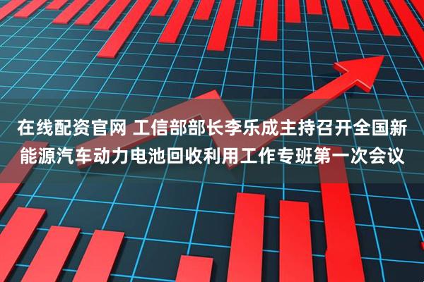 在线配资官网 工信部部长李乐成主持召开全国新能源汽车动力电池回收利用工作专班第一次会议