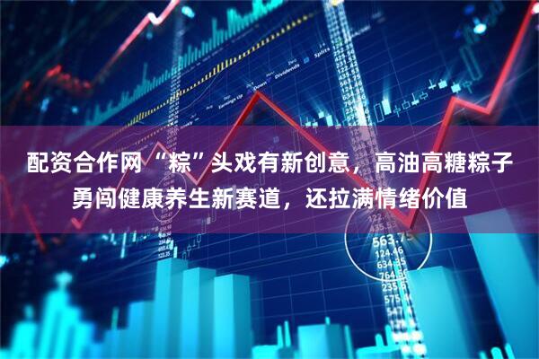 配资合作网 “粽”头戏有新创意，高油高糖粽子勇闯健康养生新赛道，还拉满情绪价值
