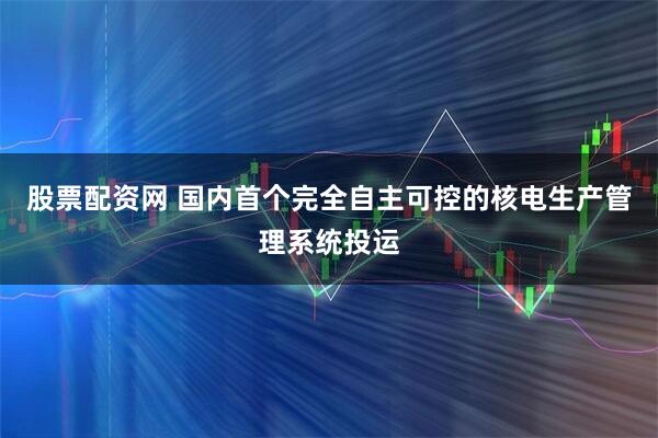 股票配资网 国内首个完全自主可控的核电生产管理系统投运