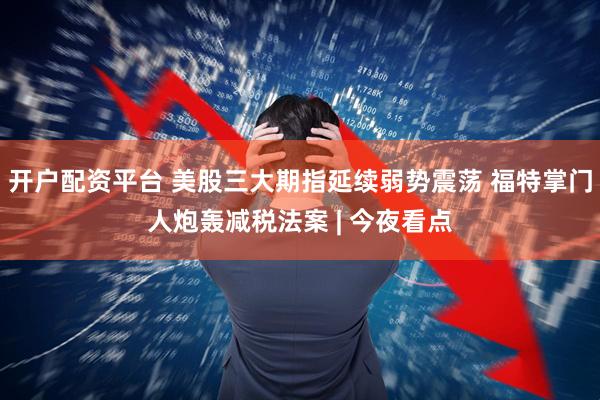 开户配资平台 美股三大期指延续弱势震荡 福特掌门人炮轰减税法案 | 今夜看点