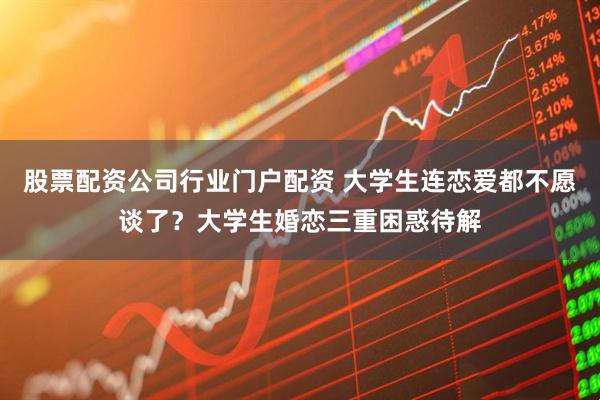 股票配资公司行业门户配资 大学生连恋爱都不愿谈了？大学生婚恋三重困惑待解