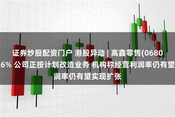 证券炒股配资门户 港股异动 | 高鑫零售(06808)再涨超6% 公司正按计划改造业务 机构称经营利润率仍有望实现扩张