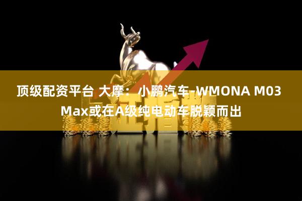 顶级配资平台 大摩：小鹏汽车-WMONA M03 Max或在A级纯电动车脱颖而出