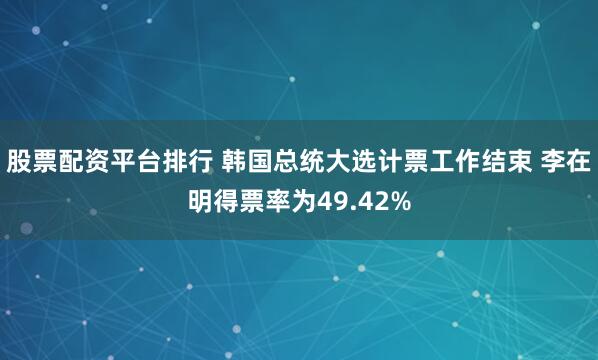 股票配资平台排行 韩国总统大选计票工作结束 李在明得票率为49.42%