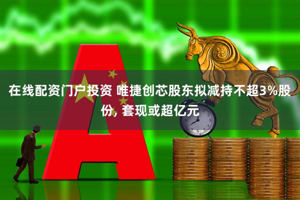 在线配资门户投资 唯捷创芯股东拟减持不超3%股份, 套现或超亿元
