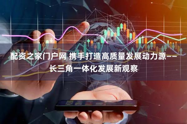 配资之家门户网 携手打造高质量发展动力源——长三角一体化发展新观察