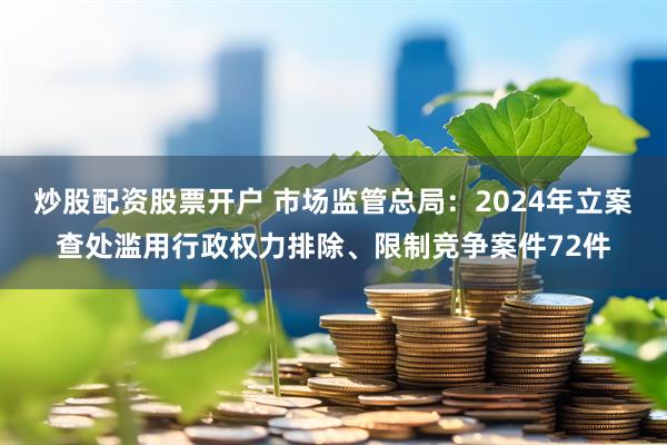 炒股配资股票开户 市场监管总局：2024年立案查处滥用行政权力排除、限制竞争案件72件