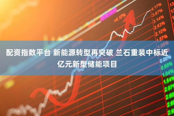 配资指数平台 新能源转型再突破 兰石重装中标近亿元新型储能项目