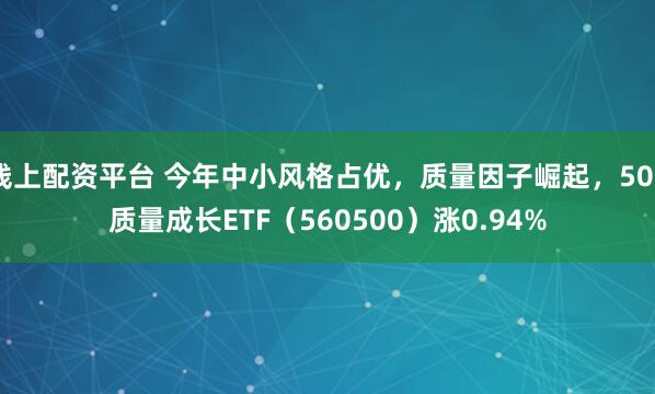 线上配资平台 今年中小风格占优，质量因子崛起，500质量成长ETF（560500）涨0.94%