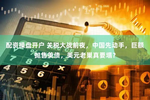 配资操盘开户 关税大战前夜，中国先动手，巨额抛售美债，美元老巢真要塌？