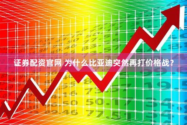 证券配资官网 为什么比亚迪突然再打价格战？