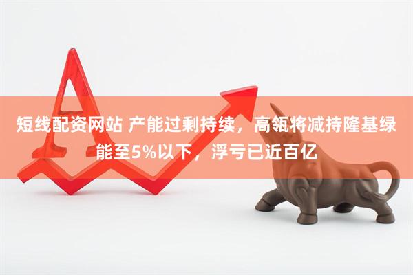 短线配资网站 产能过剩持续，高瓴将减持隆基绿能至5%以下，浮亏已近百亿