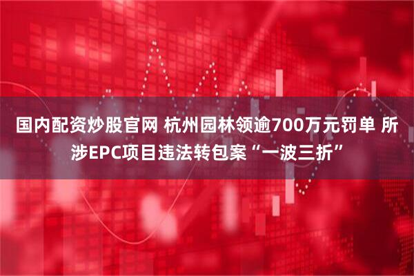 国内配资炒股官网 杭州园林领逾700万元罚单 所涉EPC项目违法转包案“一波三折”