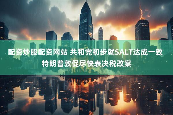配资炒股配资网站 共和党初步就SALT达成一致 特朗普敦促尽快表决税改案