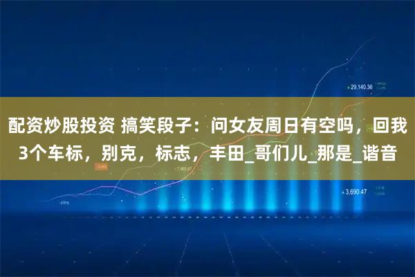 配资炒股投资 搞笑段子：问女友周日有空吗，回我3个车标，别克，标志，丰田_哥们儿_那是_谐音