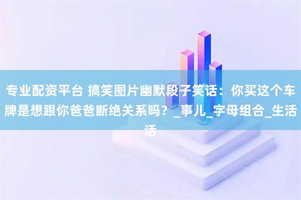 专业配资平台 搞笑图片幽默段子笑话：你买这个车牌是想跟你爸爸断绝关系吗？_事儿_字母组合_生活