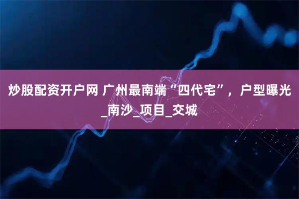 炒股配资开户网 广州最南端“四代宅”，户型曝光_南沙_项目_交城