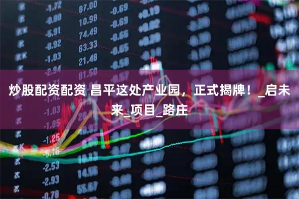 炒股配资配资 昌平这处产业园，正式揭牌！_启未来_项目_路庄