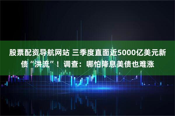 股票配资导航网站 三季度直面近5000亿美元新债“洪流”！调查：哪怕降息美债也难涨