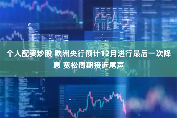个人配资炒股 欧洲央行预计12月进行最后一次降息 宽松周期接近尾声