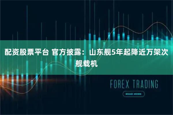 配资股票平台 官方披露：山东舰5年起降近万架次舰载机