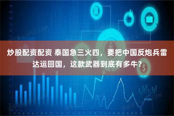炒股配资配资 泰国急三火四，要把中国反炮兵雷达运回国，这款武器到底有多牛？