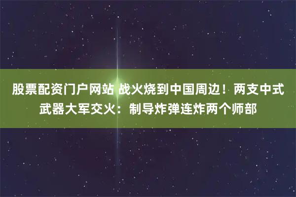 股票配资门户网站 战火烧到中国周边！两支中式武器大军交火：制导炸弹连炸两个师部