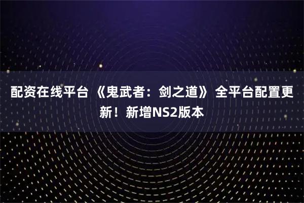配资在线平台 《鬼武者:剑之道》 全平台配置更新!新增NS2版本