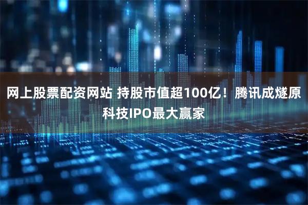 网上股票配资网站 持股市值超100亿！腾讯成燧原科技IPO最大赢家